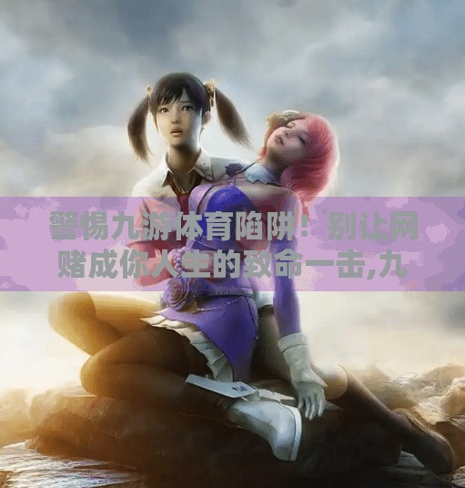 警惕九游体育陷阱！别让网赌成你人生的致命一击,九游体育 网赌