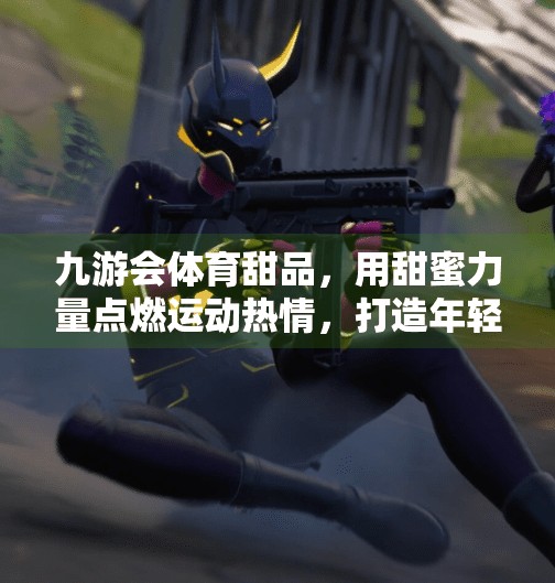 九游会体育甜品，用甜蜜力量点燃运动热情，打造年轻人的新生活方式,九游会体育甜品