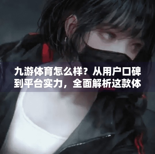 九游体育怎么样？从用户口碑到平台实力，全面解析这款体育资讯与赛事直播平台,九游体育怎么样