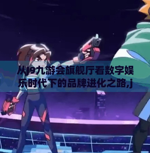 从J9九游会旗舰厅看数字娱乐时代下的品牌进化之路,j9九游会旗舰厅