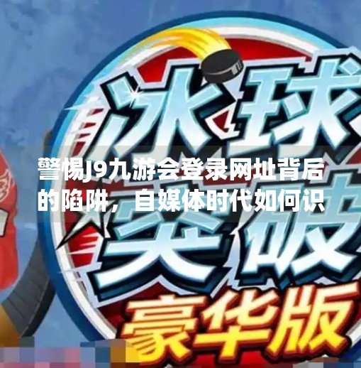 警惕J9九游会登录网址背后的陷阱，自媒体时代如何识别虚假信息？j9九游会登录网址