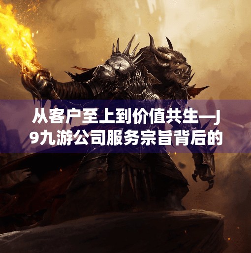 从客户至上到价值共生—J9九游公司服务宗旨背后的深层逻辑,J9九游公司服务宗旨