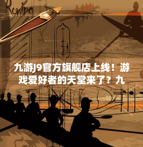 九游J9官方旗舰店上线！游戏爱好者的天堂来了？九游j9官方旗舰店
