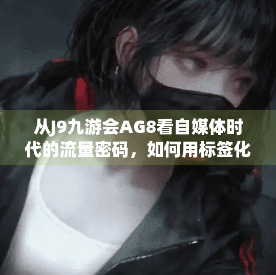 从J9九游会AG8看自媒体时代的流量密码，如何用标签化内容撬动千万级关注？j9九游会ag8