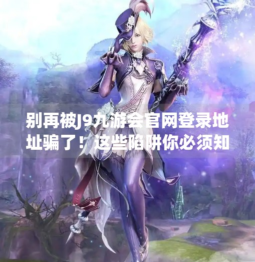 别再被J9九游会官网登录地址骗了！这些陷阱你必须知道！J9九游会官网登录地址